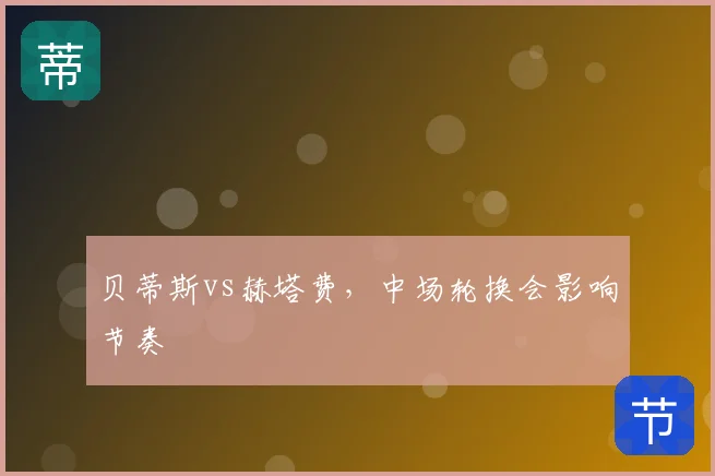 贝蒂斯vs赫塔费，中场轮换会影响节奏