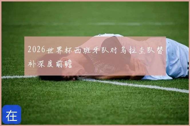 2026世界杯西班牙队对乌拉圭队替补深度前瞻