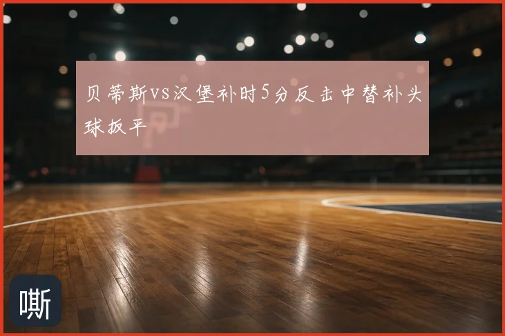 贝蒂斯vs汉堡补时5分反击中替补头球扳平